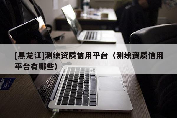 [黑龍江]測(cè)繪資質(zhì)信用平臺(tái)（測(cè)繪資質(zhì)信用平臺(tái)有哪些）