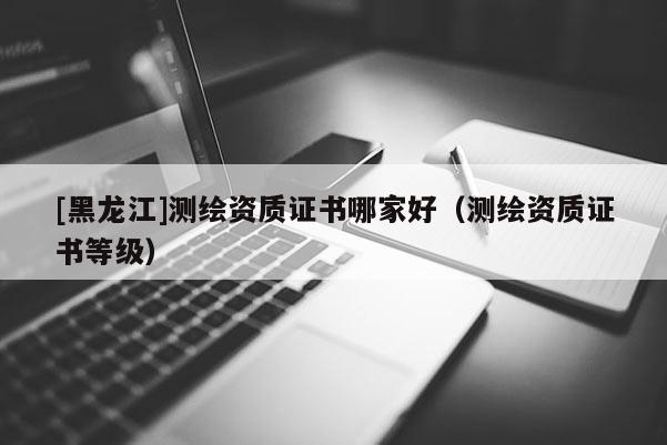[黑龍江]測(cè)繪資質(zhì)證書哪家好（測(cè)繪資質(zhì)證書等級(jí)）