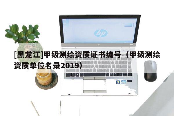 [黑龍江]甲級(jí)測(cè)繪資質(zhì)證書編號(hào)（甲級(jí)測(cè)繪資質(zhì)單位名錄2019）