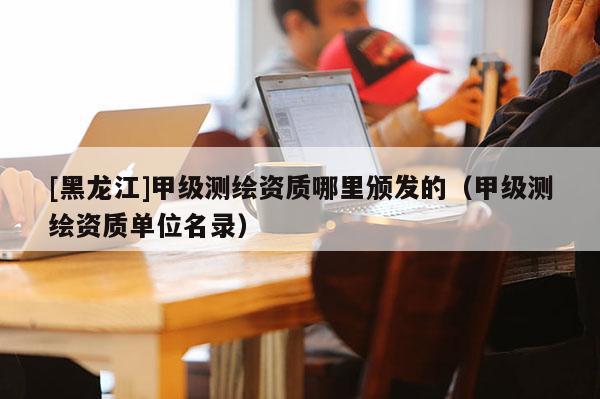 [黑龍江]甲級(jí)測(cè)繪資質(zhì)哪里頒發(fā)的（甲級(jí)測(cè)繪資質(zhì)單位名錄）