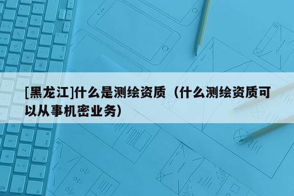 [黑龍江]什么是測繪資質(zhì)（什么測繪資質(zhì)可以從事機密業(yè)務）