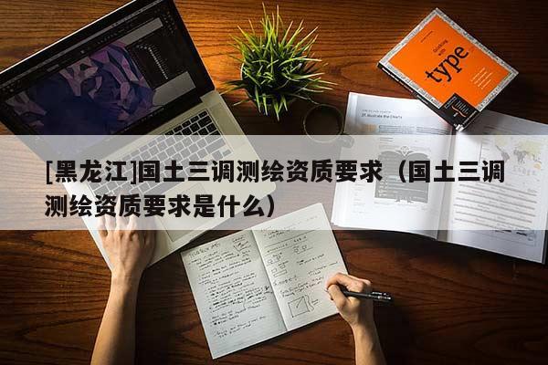 [黑龍江]國土三調測繪資質要求（國土三調測繪資質要求是什么）