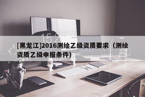 [黑龍江]2016測繪乙級資質(zhì)要求（測繪資質(zhì)乙級申報(bào)條件）