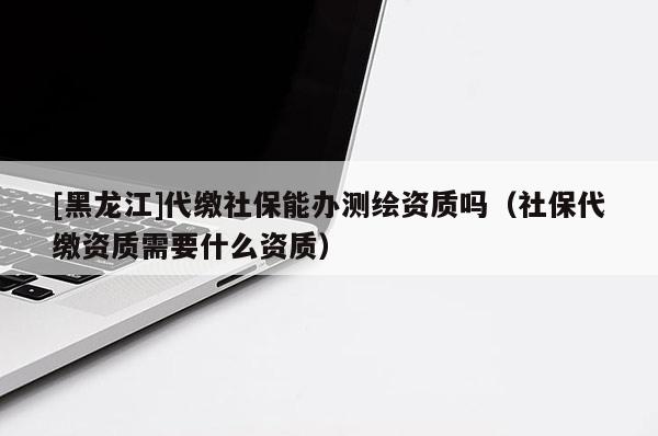 [黑龍江]代繳社保能辦測(cè)繪資質(zhì)嗎（社保代繳資質(zhì)需要什么資質(zhì)）