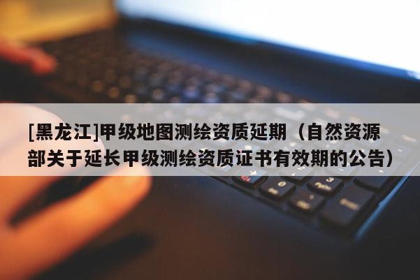 [黑龍江]甲級(jí)地圖測(cè)繪資質(zhì)延期（自然資源部關(guān)于延長(zhǎng)甲級(jí)測(cè)繪資質(zhì)證書(shū)有效期的公告）