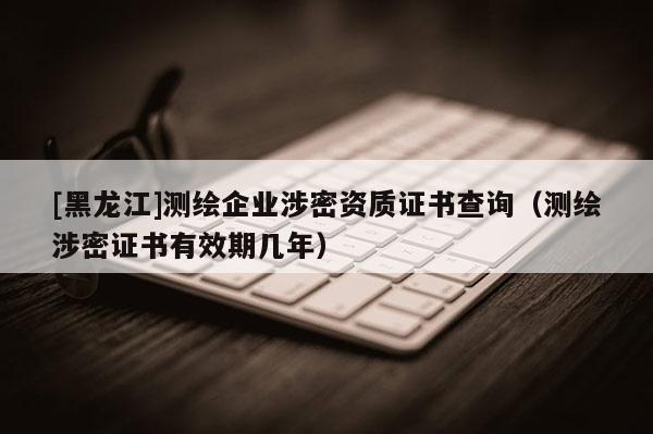 [黑龍江]測繪企業(yè)涉密資質(zhì)證書查詢（測繪涉密證書有效期幾年）