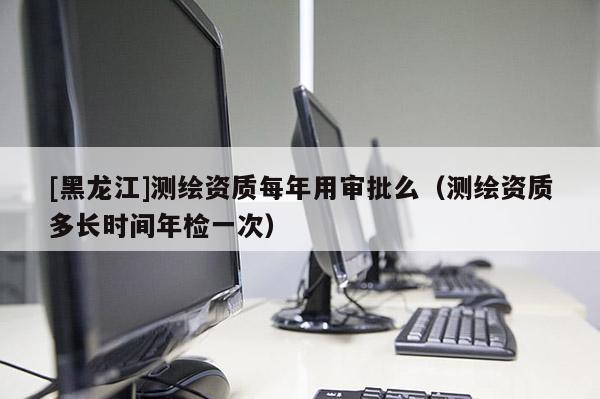 [黑龍江]測(cè)繪資質(zhì)每年用審批么（測(cè)繪資質(zhì)多長(zhǎng)時(shí)間年檢一次）
