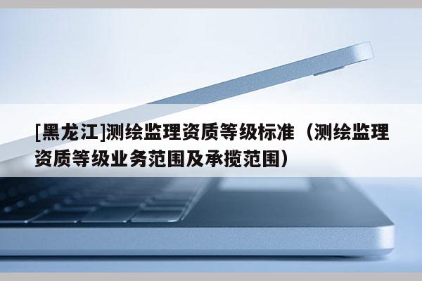 [黑龍江]測(cè)繪監(jiān)理資質(zhì)等級(jí)標(biāo)準(zhǔn)（測(cè)繪監(jiān)理資質(zhì)等級(jí)業(yè)務(wù)范圍及承攬范圍）