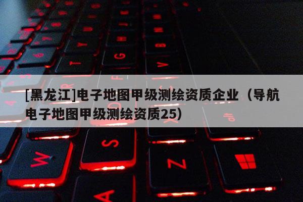[黑龍江]電子地圖甲級(jí)測(cè)繪資質(zhì)企業(yè)（導(dǎo)航電子地圖甲級(jí)測(cè)繪資質(zhì)25）