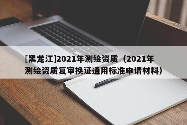 [黑龍江]2021年測繪資質（2021年測繪資質復審換證通用標準申請材料）