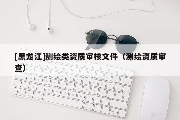 [黑龍江]測繪類資質(zhì)審核文件（測繪資質(zhì)審查）