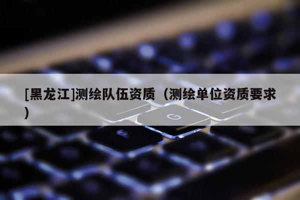 [黑龍江]測繪隊伍資質（測繪單位資質要求）