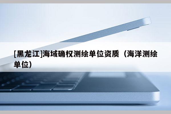 [黑龍江]海域確權(quán)測繪單位資質(zhì)（海洋測繪單位）