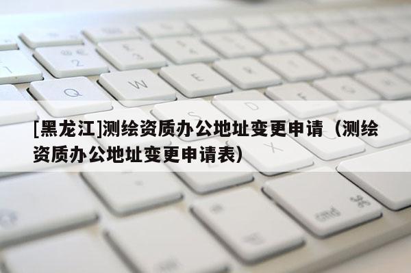 [黑龍江]測(cè)繪資質(zhì)辦公地址變更申請(qǐng)（測(cè)繪資質(zhì)辦公地址變更申請(qǐng)表）