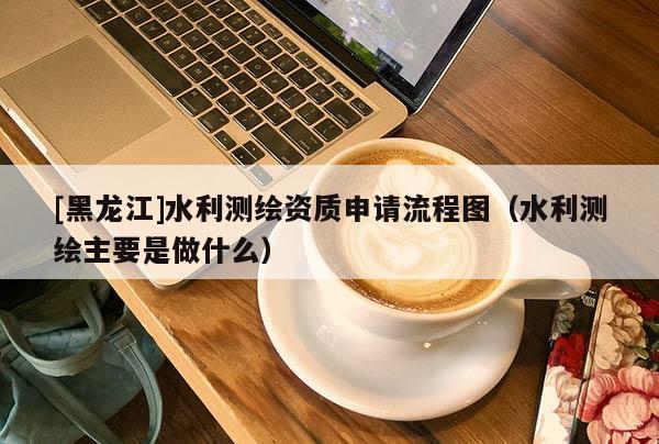 [黑龍江]水利測繪資質(zhì)申請流程圖（水利測繪主要是做什么）
