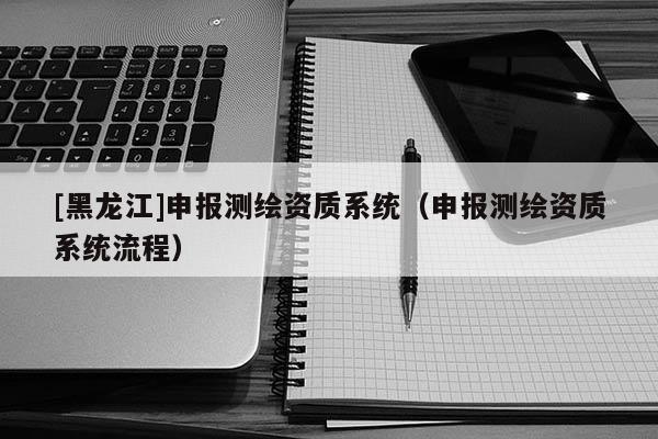 [黑龍江]申報(bào)測(cè)繪資質(zhì)系統(tǒng)（申報(bào)測(cè)繪資質(zhì)系統(tǒng)流程）