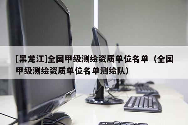 [黑龍江]全國甲級測繪資質(zhì)單位名單（全國甲級測繪資質(zhì)單位名單測繪隊）
