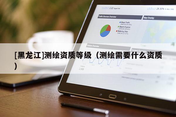 [黑龍江]測(cè)繪資質(zhì)等級(jí)（測(cè)繪需要什么資質(zhì)）