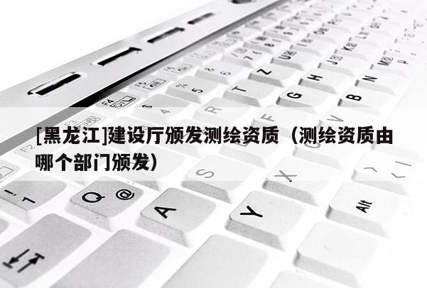 [黑龍江]建設(shè)廳頒發(fā)測(cè)繪資質(zhì)（測(cè)繪資質(zhì)由哪個(gè)部門頒發(fā)）
