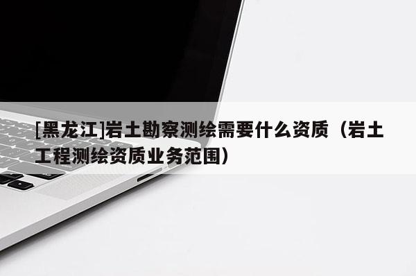 [黑龍江]巖土勘察測繪需要什么資質（巖土工程測繪資質業(yè)務范圍）