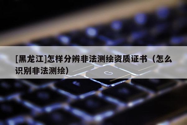 [黑龍江]怎樣分辨非法測繪資質(zhì)證書（怎么識別非法測繪）
