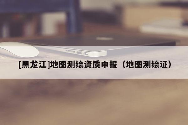 [黑龍江]地圖測(cè)繪資質(zhì)申報(bào)（地圖測(cè)繪證）