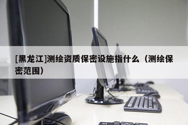 [黑龍江]測繪資質(zhì)保密設(shè)施指什么（測繪保密范圍）