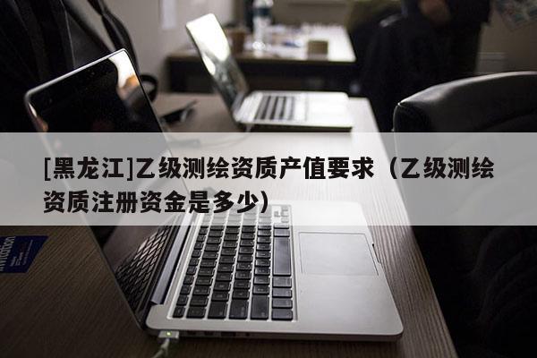 [黑龍江]乙級測繪資質(zhì)產(chǎn)值要求（乙級測繪資質(zhì)注冊資金是多少）