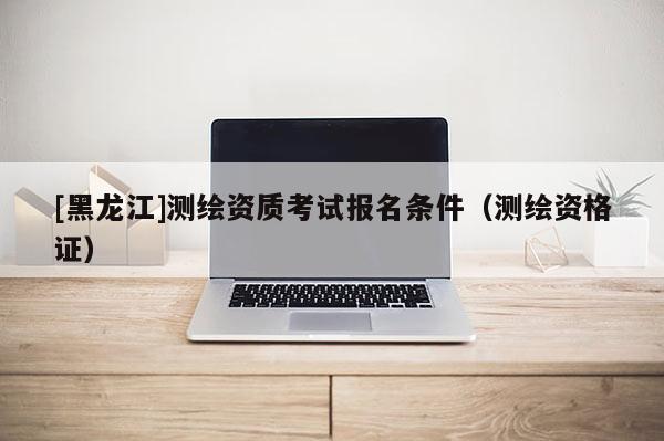 [黑龍江]測繪資質(zhì)考試報(bào)名條件（測繪資格證）