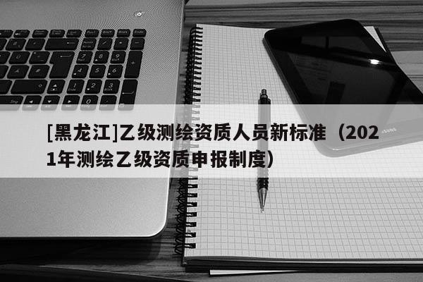 [黑龍江]乙級測繪資質(zhì)人員新標(biāo)準(zhǔn)（2021年測繪乙級資質(zhì)申報(bào)制度）