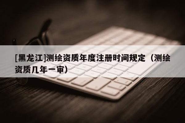 [黑龍江]測繪資質(zhì)年度注冊時間規(guī)定（測繪資質(zhì)幾年一審）