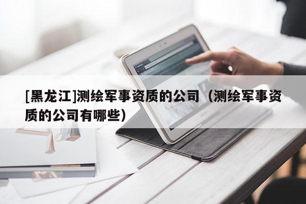 [黑龍江]測(cè)繪軍事資質(zhì)的公司（測(cè)繪軍事資質(zhì)的公司有哪些）