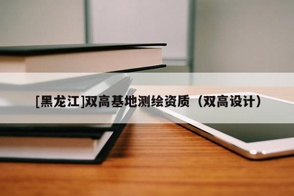 [黑龍江]雙高基地測(cè)繪資質(zhì)（雙高設(shè)計(jì)）