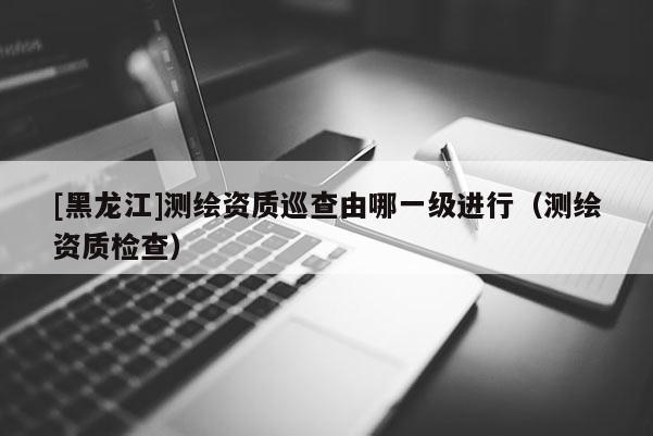 [黑龍江]測繪資質(zhì)巡查由哪一級進(jìn)行（測繪資質(zhì)檢查）