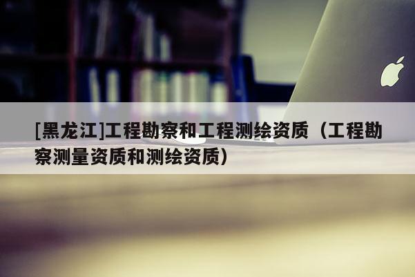 [黑龍江]工程勘察和工程測繪資質(zhì)（工程勘察測量資質(zhì)和測繪資質(zhì)）