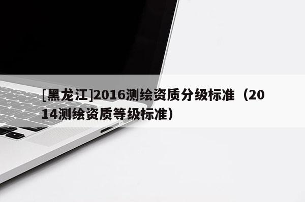 [黑龍江]2016測(cè)繪資質(zhì)分級(jí)標(biāo)準(zhǔn)（2014測(cè)繪資質(zhì)等級(jí)標(biāo)準(zhǔn)）