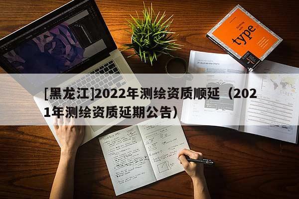 [黑龍江]2022年測(cè)繪資質(zhì)順延（2021年測(cè)繪資質(zhì)延期公告）