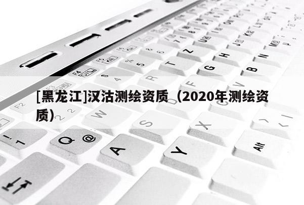 [黑龍江]漢沽測繪資質(zhì)（2020年測繪資質(zhì)）