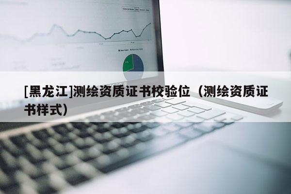 [黑龍江]測繪資質(zhì)證書校驗位（測繪資質(zhì)證書樣式）