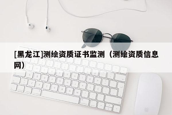 [黑龍江]測繪資質(zhì)證書監(jiān)測（測繪資質(zhì)信息網(wǎng)）