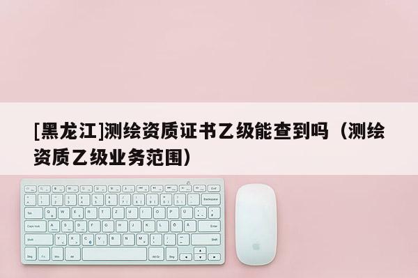 [黑龍江]測(cè)繪資質(zhì)證書乙級(jí)能查到嗎（測(cè)繪資質(zhì)乙級(jí)業(yè)務(wù)范圍）