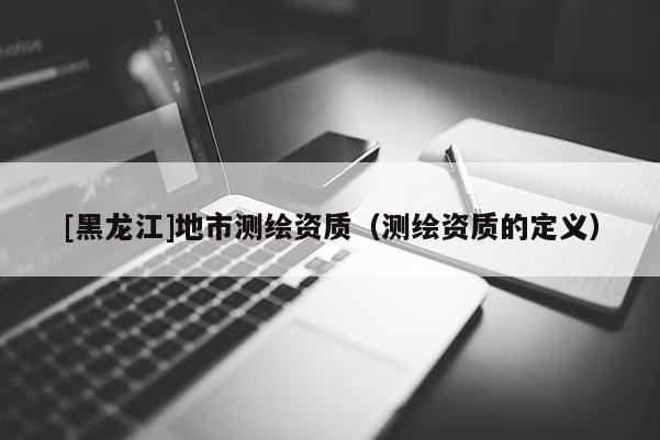 [黑龍江]地市測繪資質(zhì)（測繪資質(zhì)的定義）