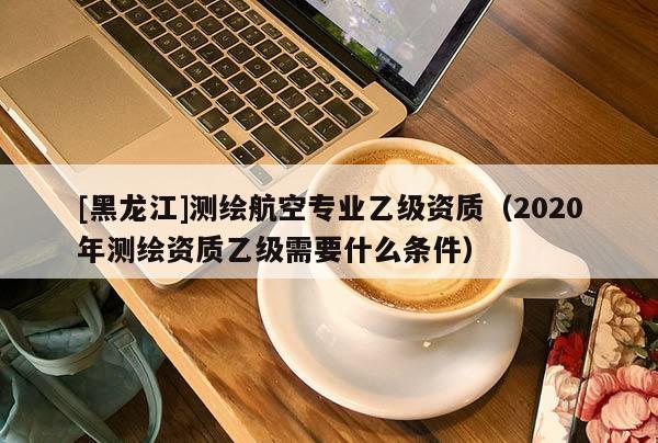 [黑龍江]測繪航空專業(yè)乙級資質(zhì)（2020年測繪資質(zhì)乙級需要什么條件）