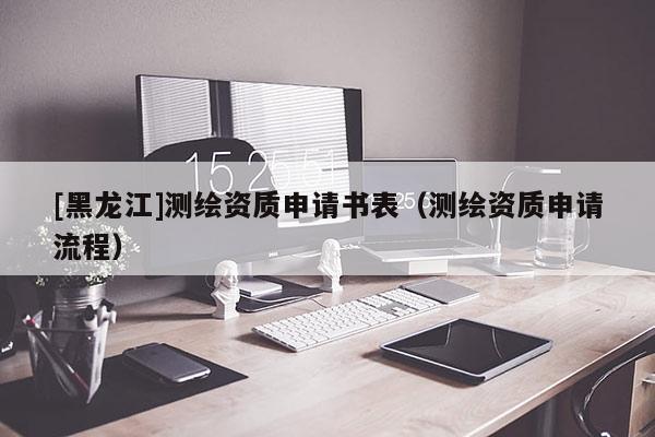 [黑龍江]測繪資質(zhì)申請書表（測繪資質(zhì)申請流程）