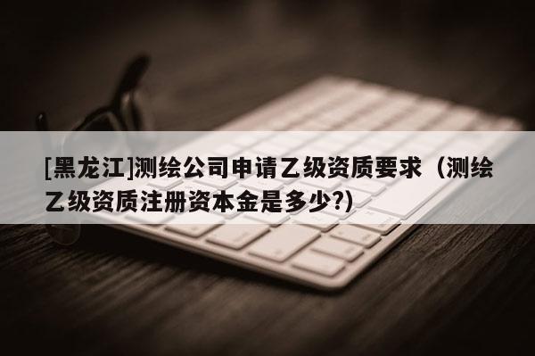 [黑龍江]測繪公司申請乙級資質(zhì)要求（測繪乙級資質(zhì)注冊資本金是多少?）