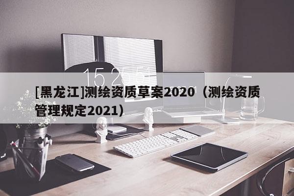 [黑龍江]測(cè)繪資質(zhì)草案2020（測(cè)繪資質(zhì)管理規(guī)定2021）