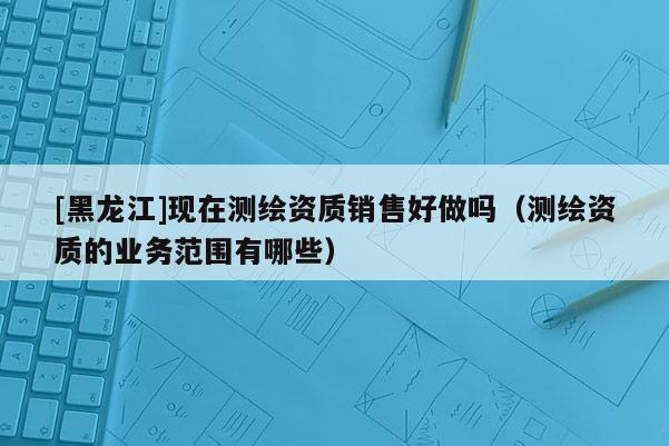 [黑龍江]現(xiàn)在測繪資質(zhì)銷售好做嗎（測繪資質(zhì)的業(yè)務(wù)范圍有哪些）