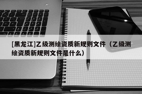 [黑龍江]乙級(jí)測(cè)繪資質(zhì)新規(guī)則文件（乙級(jí)測(cè)繪資質(zhì)新規(guī)則文件是什么）