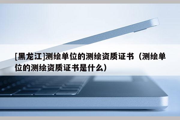 [黑龍江]測繪單位的測繪資質證書（測繪單位的測繪資質證書是什么）