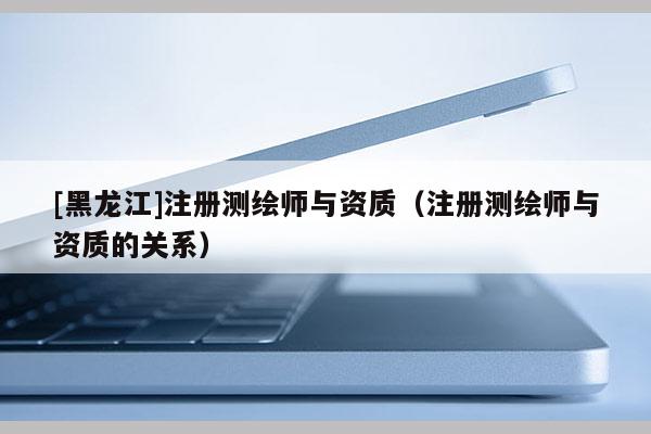 [黑龍江]注冊(cè)測(cè)繪師與資質(zhì)（注冊(cè)測(cè)繪師與資質(zhì)的關(guān)系）